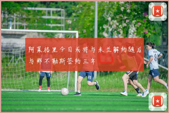 阿莱格里今日或将与米兰解约随后与那不勒斯签约三年