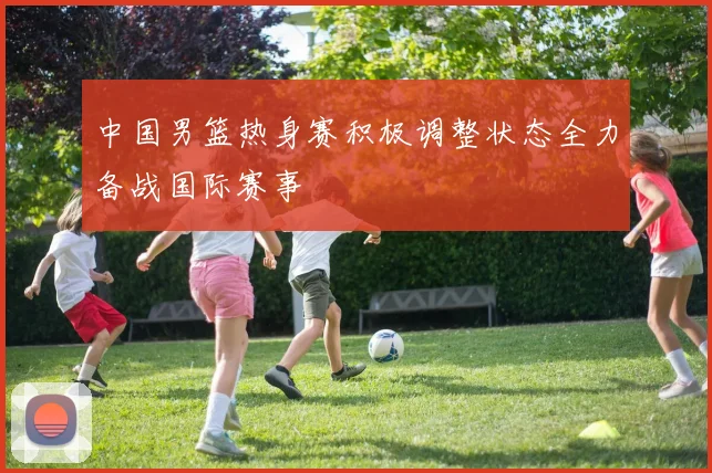 中国男篮热身赛积极调整状态全力备战国际赛事