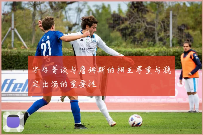 字母哥谈与詹姆斯的相互尊重与稳定出场的重要性