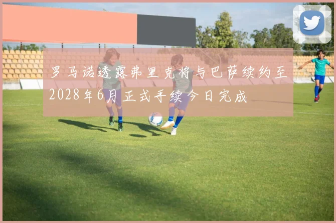 罗马诺透露弗里克将与巴萨续约至2028年6月正式手续今日完成