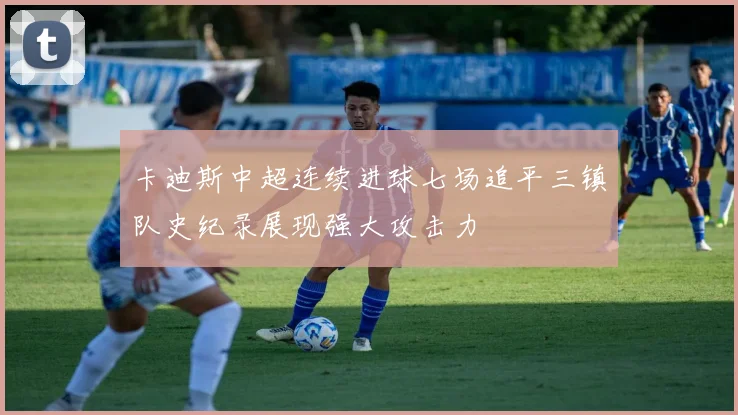 卡迪斯中超连续进球七场追平三镇队史纪录展现强大攻击力