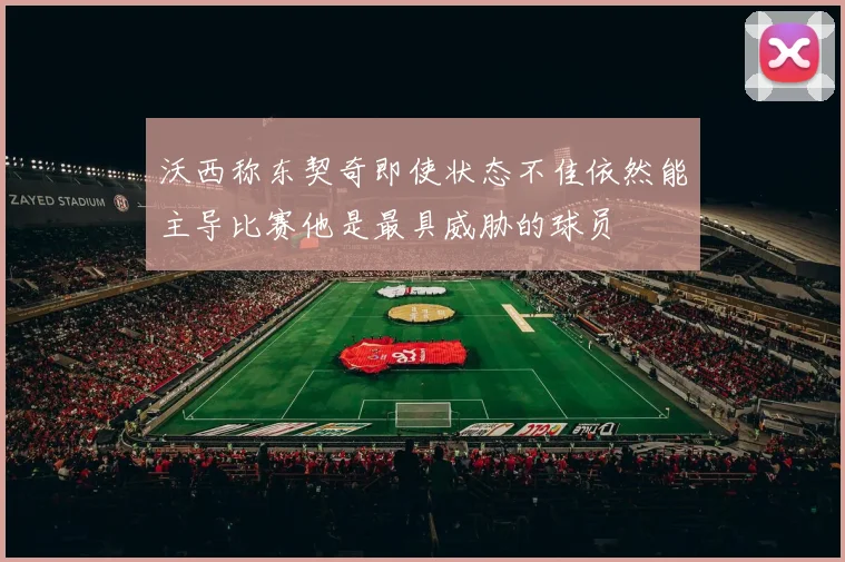 沃西称东契奇即使状态不佳依然能主导比赛他是最具威胁的球员