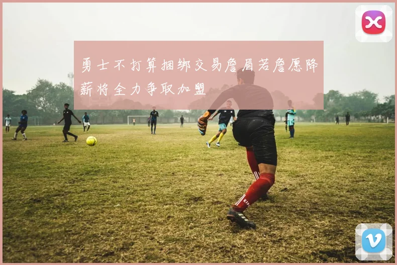 勇士不打算捆绑交易詹眉若詹愿降薪将全力争取加盟