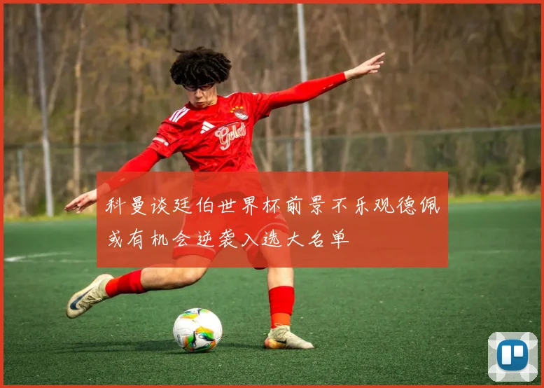 科曼谈廷伯世界杯前景不乐观德佩或有机会逆袭入选大名单