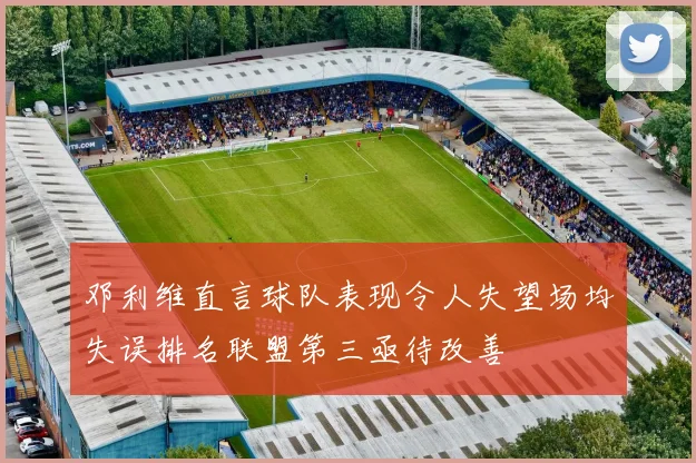 邓利维直言球队表现令人失望场均失误排名联盟第三亟待改善