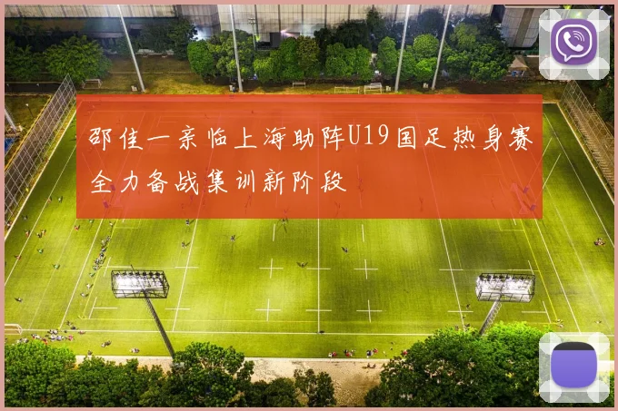 邵佳一亲临上海助阵U19国足热身赛全力备战集训新阶段