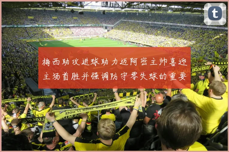 梅西助攻进球助力迈阿密主帅喜迎主场首胜并强调防守零失球的重要性