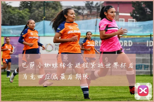 巴萨小蜘蛛转会进程紧迫世界杯后马竞回应成最后期限