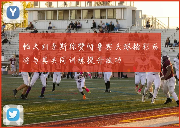 帕夫利季斯称赞特鲁宾头球精彩或将与其共同训练提升技巧