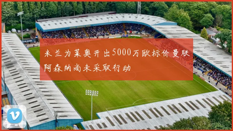 米兰为莱奥开出5000万欧标价曼联阿森纳尚未采取行动