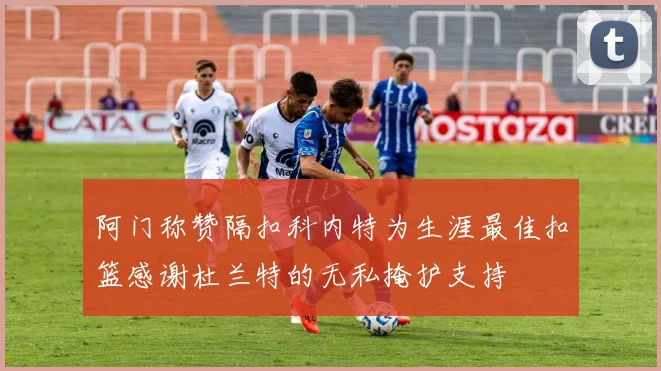 阿门称赞隔扣科内特为生涯最佳扣篮感谢杜兰特的无私掩护支持